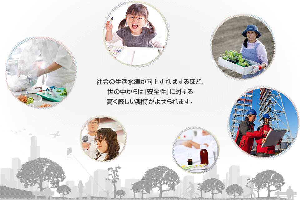 社会の生活水準が向上すればするほど、 世の中からは『安全性』に対する 高く厳しい期待がよせられます。