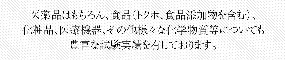 医薬品はもちろん、食品（トクホ、食品添加物を含む）、 化粧品、医療機器、その他様々な化学物質等についても 豊富な試験実績を有しております。