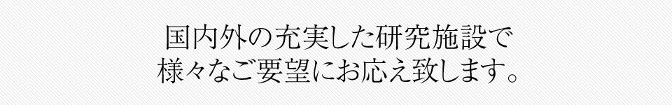 国内外の充実した研究施設で 様々なご要望にお応え致します。
