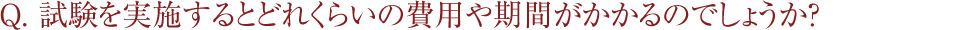 Q. 試験を実施するとどれくらいの費用や期間がかかるのでしょうか？