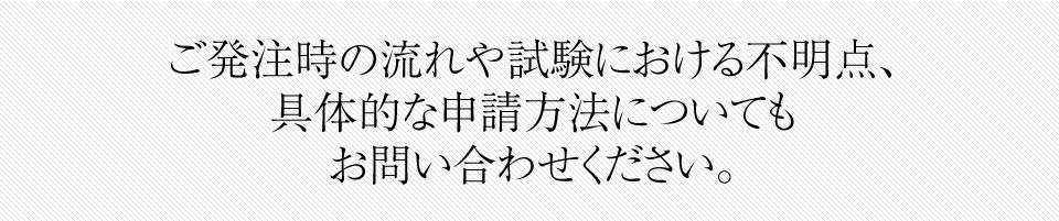 ご発注時の流れや試験における不明点、 具体的な申請方法についても お問い合わせください。