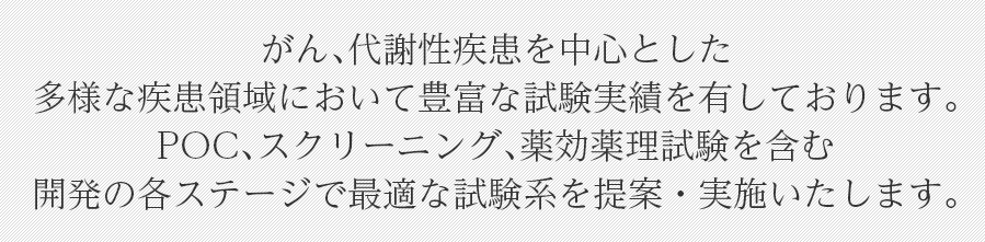 がん、代謝性疾患を中心とした多様な疾患領域において豊富な試験実績を有しております。POC、スクリーニング、薬効薬理試験を含む開発の各ステージで最適な試験系を提案・実施いたします。
