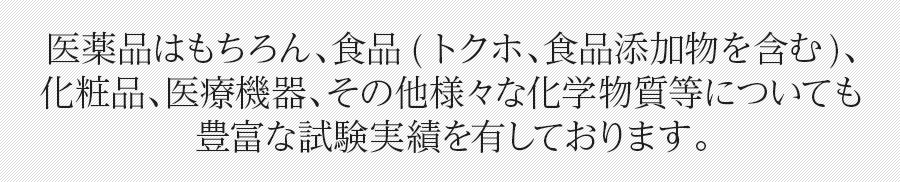 医薬品はもちろん、食品(トクホ、食品添加物を含む)、化粧品、医療機器、その他様々な化学物質等についても豊富な試験実績を有しております。