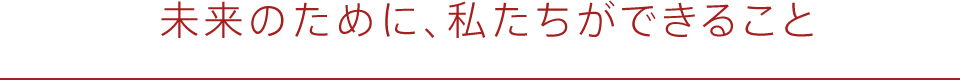 未来のために、私たちができること